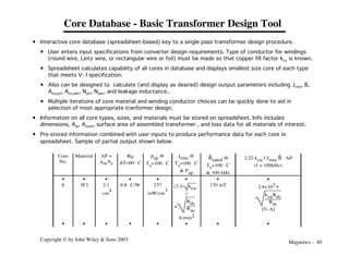 Magnetics - 40
Copyright © by John Wiley & Sons 2003
Core Database - Basic Transformer Design Tool
• Interactive core database (spreadsheet-based) key to a single pass tramsformer design procedure.
• User enters input specifications from converter design requirements. Type of conductor for windings
(round wire, Leitz wire, or rectangular wire or foil) must be made so that copper fill factor kcu is known.
• Spreadsheet calculates capability of all cores in database and displays smallest size core of each type
that meets V- I specification.
• Also can be designed to calculate (and display as desired) design output parameters including Jrms, B,
Acu,pri, Acu,sec, Npri, Nsec, and leakage inductance..
• Multiple iterations of core material and winding conductor choices can be quickly done to aid in
selection of most appropriate tranformer design.
• Information on all core types, sizes, and materials must be stored on spreadsheet. Info includes
dimensions, Aw, Acore, surface area of assembled transformer , and loss data for all materials of interest.
• Pre-stored information combined with user inputs to produce performance data for each core in
spreadsheet. Sample of partial output shown below.
Core
No.
Material AP =
AwAc
Rq
DT=60 °C
Psp @
Ts=100 °C
Jrms @
Ts=100 °C
& Psp
B
^
rated @
Ts=100 °C
& 100 kHz
2.22 kcu f Jrms B
^ AP
(f = 100kHz)
• • • • • • • •
8 3F3 2.1
cm
4
9.8 °C/W 237
mW/cm
3
(3.3/ kcu
)
•
Rdc
Rac
A/mm2
170 mT 2.6x103 •
kcuRdc
Rac
[V-A]
• • • • • • • •
 