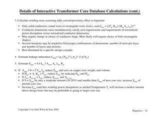 Magnetics - 42
Copyright © by John Wiley & Sons 2003
Details of Interactive Transformer Core Database Calculations (cont.)
3. Calculate winding areas assuming eddy current/proximity effect is important
• Only solid conductors, round wires or rectangular wires (foils), used.Jrms = [{Psp Rdc}/{Rac kcu rcu}]1/2
• Conductor dimensions must simultaneously satisfy area requirements and requirements of normalized
power dissipation versus normalized conductor dimensions.
• May require change in choice of conductor shape. Most likely will require choice of foils (rectangular
shapes).
• Several iterations may be needed to find proper combinations of dimensions, number of turns per layer,
and number of layers and sections.
• Best illustrated by a specific design example.
4. Estimate leakage inductance Lleak= {µo{Npri}2 lw bw}/ {3 p2 hw}
5. Estimate Smax = 4.4 kcu f Acore Aw Jrms Bac
6. If Smax > S = 2 Vpri Ipri reduce Smax and save on copper cost, weight, and volume.
• If Npri w Ac Bac > Vpri, reduce Smax by reducing Npri and Nsec.
• If Jrms Acu, pri > Irms, reduce Acu,pri and Acu, sec.
• If S > Smax by only a moderate amount (10-20%) and smaller than Smax of next core size, increase Smax of
present core size.
• Increase Irms (and thus winding power dissipation) as needed.Temperature Ts will increase a modest amount
above design limit, but may be preferable to going to larger core size.
 