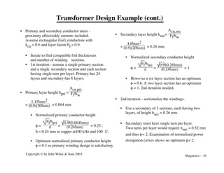 Magnetics - 45
Copyright © by John Wiley & Sons 2003
Transformer Design Example (cont.)
• Primary and secondary conductor areas -
proximity effect/eddy currents included.
Assume rectangular (foil) conductors with
kcu = 0.6 and layer factor Fl = 0.9.
• Iterate to find compatible foil thicknesses
and number of winding sections.
• 1st iteration - assume a single primary section
and a single secondary section and each section
having single turn per layer. Primary has 24
layers and secondary has 6 layers.
• Primary layer height hpri =
Acu,pri
Fl!hw
=
1.15!mm2
(0.9)(20!mm) = 0.064 mm
• Normalized primary conductor height
f =
Fl!hpri
d =
0.9!(0.064!mm)
(0.24!mm) = 0.25 ;
d = 0.24 mm in copper at100 kHz and 100 °C.
• Optimum normalized primary conductor height
f = 0.3 so primary winding design is satisfactory.
• Secondary layer height hsec=
Acu,sec
Fl!hw
=
4.6!mm2
(0.9)(20!mm) ≈ 0.26 mm.
• Normalized secondary conductor height
f =
Fl!hsec
d =
0.9!(0.26!mm)
(0.24!mm) = 1
• However a six layer section has an optimum
f = 0.6. A two layer section has an optimum
f = 1. 2nd iteration needed.
• 2nd iteration - sectionalize the windings.
• Use a secondary of 3 sections, each having two
layers, of height hsec = 0.26 mm.
• Secondary must have single turn per layer.
Two turns per layer would require hsec = 0.52 mm
and thus f= 2. Examination of normalized power
dissipation curves shows no optimum f= 2.
 