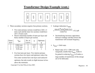 Magnetics - 46
Copyright © by John Wiley & Sons 2003
Transformer Design Example (cont.)
P
6
S
3
P
3
P
3
S
3
S
3
P
6
• Three secondary sections requires four primary sections.
• Two outer primary sections would have 24/6 = 4
turns each and the inner two sections would have
24/3 = 8 turns each.
• Need to determine number of turns per layer and
hence number of layers per section.
Turns/
layer
hpri No. of
Layers
f Optimum
f
1 0.064 mm 8 0.25 0.45
2 0.128 mm 4 0.5 0.6
4 0.26 mm 2 1 1
• Use four turns per layer. Two interior primary
sections have two layers and optimum value of f.
Two outer sections have one layer each andf not
optimum, but only results in slight increase in loss
above the minimum.
• Leakage inductance Lleak
=
(4πx10-9)(24)2(8)(0.7)(1)
(3)(6)2(2)
= 0.2 mH
• Sectionalizing increases capacitance
between windings and thus lowers the
transformer self-resonant frequency.
• Smax = 1644 watts
• Rated value of S = 1200 watts only
marginally smaller than Smax. Little to
be gained in reducing Smax to S unless a
large number of transformer of this design
are to be fabricated.
 
