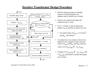Magnetics - 47
Copyright © by John Wiley & Sons 2003
Assemble design inputs
Find maximum V - I rating
Estimate leakage inductance
Start
No Y e s
Select larger core size
Choose core size using initial
values of J and B
Find allowable power
dissipation density
sp
P
Find corrected core flux
density
ac
B
Compute 2 V I
pri
pri
Find corrected current
density Jrms
Design windings ( cu,pri
A
cu,sec
A
pri
N
sec
N
,
,
,
)
Corrected V-I rating greater
than 2 V I ?
pri
pri
Set S to desired S
max
End
Iterative Transformer Design Procedure
• Iterative design procedure essentially
consists of constructing the core
database until a suitable core is found.
• Choose core material and shape and
conductor type as usual.
• Use V - I rating to find an initial area
product AwAc and thus an initial core size.
• Use initial values of Jrms = 2-4 A/mm2
and Bac = 50-100 mT.
• Use initial core size estimate (value of a in
double-E core example) to find corrected
values of Jrms and Bac and thus corrected
value of 4.4 f kcu Jrms B
^ Aw Acore.
• Compare 4.4 f kcu Jrms B
^ Aw Acore with
2 Vpri Ipri and iterate as needed into proper
size is found.
 