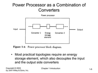 Copyright © 2003
by John Wiley & Sons, Inc.
Chapter 1 Introduction 1-8
Power Processor as a Combination of
Converters
• Most practical topologies require an energy
storage element, which also decouples the input
and the output side converters
 