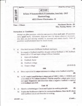 B.Tech. IVSemester(Back) Examination, June/July - 201 5
Electrical Engg.
4EEl Power Electronics - Il
o
Fl
N
trl
s
Instructions to Candidates:
Attempt any live questions, selecting one questittn.from esch unit. All questiolts
carryequalmarks.(Schentaticdiagramsmustbeshownwhereyernecessan'.
An1, daia you feel missing suitably be asstuned ond stated clearly. Units of
quantities used/calculated must be stated clearly.
Time : 3 Hours Maximum Marks : 80
Min. Passing Marks : 24
Unit.- I
1. a) Give briefamount ofdifferent feedback topologies. (8)
b) In a negative feedback arnplifieq the gain without feedback is 100, feedback
f'actor is B is 1125 and input voltage is 50 mv Calculate
i) Gain with feedback
ii) Feedback factor
iii) Feedback voltage
iv) Output voltage {2+2+2+2)
oR.
I . a) Drive expression for output rrsistance in voltage series feedback amplifier.
{8)
b) An RC corryled arnplifior hes a vdtags gain of 1000 f,:50H2, f":200KHzand
a distortion of 5Yo q,itlmut feedback. Find the amplifier voltage gain, Lower
and uppr &cquencies ard distortion when a negative feedback is applied
(8)with fee&ckratio0.Ol
Unit - II
2. a) Sketch a schmittrigger. Circuit and Explain its working priociple' {S)
b) Explain the Backhausen criterion for sustained oscillatisns. Draw tlre RC phase
shift oscillator circuit and Describe its workirry. (8)
4E2109 /zors (r ) {Contd-..
 