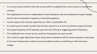 • In a current source inverter (CSI), the current which is supplied from current source is maintained
constant
• The magnitude of current is independent of load impedance, but the amplitude of output voltage
and its nature of waveform depends on the load impedance.
• Current input to CSI is almost ripple-free as L filter is used before CSI.
• A current source inverter converts the dc input current to ac current at inverters output terminals.
• The output frequency of CSI depends upon the rate of firing or triggering pulses of thyristors.
• The amplitude of ac current can be varied by changing the dc input current.
• CSI is used to supply high power factor loads where impedance will be remain constant or decreases
at harmonic frequencies in order to prevent problems either on switching or with harmonics
voltage.
 