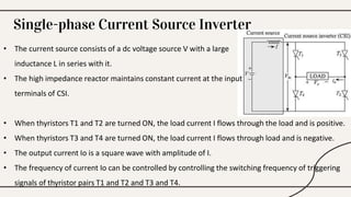 Single-phase Current Source Inverter
• The current source consists of a dc voltage source V with a large
inductance L in series with it.
• The high impedance reactor maintains constant current at the input
terminals of CSI.
• When thyristors T1 and T2 are turned ON, the load current I flows through the load and is positive.
• When thyristors T3 and T4 are turned ON, the load current I flows through load and is negative.
• The output current Io is a square wave with amplitude of I.
• The frequency of current Io can be controlled by controlling the switching frequency of triggering
signals of thyristor pairs T1 and T2 and T3 and T4.
 