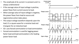 • The amplitude of dc current I is constant and it is
always unidirectional
• If the average value of input voltage is positive,
power flows from current source to load.
• When average value of input voltage is negative,
the power flows from load to source and
regenerative action takes place.
• The output voltage waveform depends upon the
load, it’s a square wave for a resistive load and
triangular for an inductive load
• CSI uses forced commutation or load commutation.
• Forced commutation is used for lagging power
factor load and load commutation is for leading
power factor load.
 