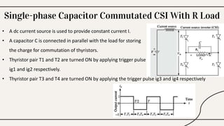 Single-phase Capacitor Commutated CSI With R Load
• A dc current source is used to provide constant current I.
• A capacitor C is connected in parallel with the load for storing
the charge for commutation of thyristors.
• Thyristor pair T1 and T2 are turned ON by applying trigger pulse
ig1 and ig2 respectively.
• Thyristor pair T3 and T4 are turned ON by applying the trigger pulse ig3 and ig4 respectively
 