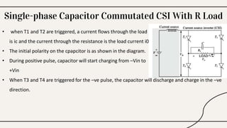 Single-phase Capacitor Commutated CSI With R Load
• when T1 and T2 are triggered, a current flows through the load , the current throught he capacitor
is ic and the current through the resistance is the load current i0
• The initial polarity on the cpapcitor is as shown in the diagram.
• During positive pulse, capacitor will start charging from –Vin to
+Vin
• When T3 and T4 are triggered for the –ve pulse, the capacitor will discharge and charge in the –ve
direction.
 