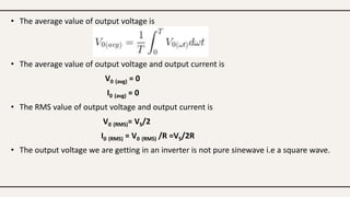 • The average value of output voltage is
• The average value of output voltage and output current is
V0 (avg) = 0
I0 (avg) = 0
• The RMS value of output voltage and output current is
V0 (RMS)= VS/2
I0 (RMS) = V0 (RMS) /R =VS/2R
• The output voltage we are getting in an inverter is not pure sinewave i.e a square wave.
 