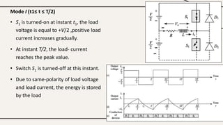 Mode I (t1≤ t ≤ T/2)
• S1 is turned-on at instant t1, the load
voltage is equal to +V/2 ,positive load
current increases gradually.
• At instant T/2, the load- current
reaches the peak value.
• Switch S1 is turned-off at this instant.
• Due to same-polarity of load voltage
and load current, the energy is stored
by the load
 