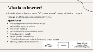 What is an Inverter?
● A static device that converts DC power into AC power at desired output
voltage and frequency is called an Inverter.
● Applications
• Variable speed induction motor drives
• Adjustable speed ac drives
• Induction heating
• Uninterruptible power supply (UPS)
• Standby power supply
• HVDC power transmission
• Variable voltage and variable frequency power supply
• Battery operated vehicle drives
 