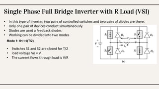 Single Phase Full Bridge Inverter with R Load (VSI)
• In this type of inverter, two pairs of controlled switches and two pairs of diodes are there.
• Only one pair of devices conduct simultaneously.
• Diodes are used a feedback diodes
• Working can be divided into two modes
Mode 1: 0< t ≤(T/2)
• Switches S1 and S2 are closed for T/2
• load voltage Vo = V
• The current flows through load is V/R
 