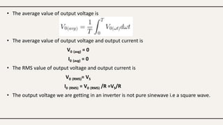 • The average value of output voltage is
• The average value of output voltage and output current is
V0 (avg) = 0
I0 (avg) = 0
• The RMS value of output voltage and output current is
V0 (RMS)= VS
I0 (RMS) = V0 (RMS) /R =VS/R
• The output voltage we are getting in an inverter is not pure sinewave i.e a square wave.
 