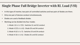 Single Phase Full Bridge Inverter with RL Load (VSI)
• In this type of inverter, two pairs of controlled switches and two pairs of diodes are there.
• Only one pair of devices conduct simultaneously.
• Diodes are used a feedback diodes
• Working can be divided into four modes
1. Mode I (t1 ≤ t ≤ T/2) : Switches S1 and S2 conduct
2. Mode II (T/2 ≤ t ≤ t2) : Diode D3 and D4 conduct
3. Mode III (t2 ≤ t ≤ T) : Switches S3 and S4 conduct
4. Mode IV (0 ≤ t ≤ t1) : Diodes D1 and D2 conduct
 