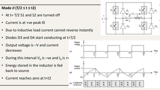 Mode II (T/2 ≤ t ≤ t2)
• At t= T/2 S1 and S2 are turned off
• Current is at +ve peak I0
• Due to inductive load current cannot reverse instantly
• Diodes D3 and D4 start conducting at t=T/2
• Output voltage is –V and current
decreases
• During this interval V0 is –ve and I0 is +ve
• Energy stored in the inductor is fed
back to source
• Current reaches zero at t=t2
 