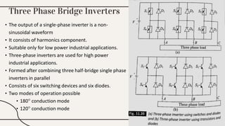 Three Phase Bridge Inverters
• The output of a single-phase inverter is a non-
sinusoidal waveform
• It consists of harmonics component.
• Suitable only for low power industrial applications.
• Three-phase inverters are used for high power
industrial applications.
• Formed after combining three half-bridge single phase
inverters in parallel
• Consists of six switching devices and six diodes.
• Two modes of operation possible
• 180° conduction mode
• 120° conduction mode
 