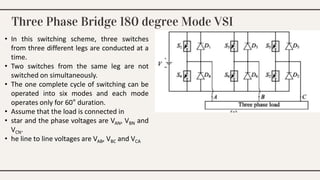 Three Phase Bridge 180 degree Mode VSI
• In this switching scheme, three switches
from three different legs are conducted at a
time.
• Two switches from the same leg are not
switched on simultaneously.
• The one complete cycle of switching can be
operated into six modes and each mode
operates only for 60° duration.
• Assume that the load is connected in
• star and the phase voltages are VAN, VBN and
VCN.
• he line to line voltages are VAB, VBC and VCA
 