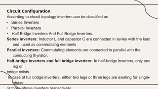 Circuit Configuration
According to circuit topology inverters can be classified as
• Series Inverters
• Parallel Inverters
• Half Bridge Inverters And Full Bridge Inverters.
Series inverters: Inductor L and capacitor C are connected in series with the load
and used as commutating elements
Parallel inverters: Commutating elements are connected in parallel with the
conducting thyristor.
Half-bridge inverters and full bridge inverters: In half-bridge inverters, only one
leg of
bridge exists.
In case of full bridge inverters, either two legs or three legs are existing for single-
phase
 