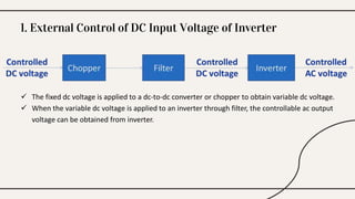  The fixed dc voltage is applied to a dc-to-dc converter or chopper to obtain variable dc voltage.
 When the variable dc voltage is applied to an inverter through filter, the controllable ac output
voltage can be obtained from inverter.
1. External Control of DC Input Voltage of Inverter
 