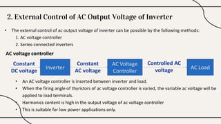 2. External Control of AC Output Voltage of Inverter
• The external control of ac output voltage of inverter can be possible by the following methods:
1. AC voltage controller
2. Series-connected inverters
AC voltage controller
• An AC voltage controller is inserted between inverter and load.
• When the firing angle of thyristors of ac voltage controller is varied, the variable ac voltage will be
applied to load terminals.
• Harmonics content is high in the output voltage of ac voltage controller
• This is suitable for low power applications only.
 