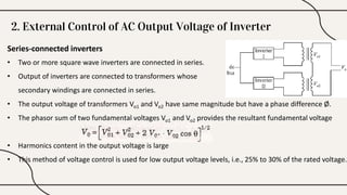 Series-connected inverters
• Two or more square wave inverters are connected in series.
• Output of inverters are connected to transformers whose
secondary windings are connected in series.
• The output voltage of transformers Vo1 and Vo2 have same magnitude but have a phase difference Ø.
• The phasor sum of two fundamental voltages Vo1 and Vo2 provides the resultant fundamental voltage
• Harmonics content in the output voltage is large
• This method of voltage control is used for low output voltage levels, i.e., 25% to 30% of the rated voltage.
2. External Control of AC Output Voltage of Inverter
 
