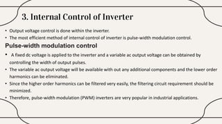 3. Internal Control of Inverter
• Output voltage control is done within the inverter.
• The most efficient method of internal control of inverter is pulse-width modulation control.
Pulse-width modulation control
• A fixed dc voltage is applied to the inverter and a variable ac output voltage can be obtained by
controlling the width of output pulses.
• The variable ac output voltage will be available with out any additional components and the lower order
harmonics can be eliminated.
• Since the higher order harmonics can be filtered very easily, the filtering circuit requirement should be
minimized.
• Therefore, pulse-width modulation (PWM) inverters are very popular in industrial applications.
 