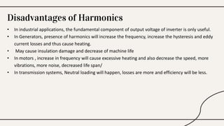 Disadvantages of Harmonics
• In industrial applications, the fundamental component of output voltage of inverter is only useful.
• In Generators, presence of harmonics will increase the frequency, increase the hysteresis and eddy
current losses and thus cause heating.
• May cause insulation damage and decrease of machine life
• In motors , increase in frequency will cause excessive heating and also decrease the speed, more
vibrations, more noise, decreased life span/
• In transmission systems, Neutral loading will happen, losses are more and efficiency will be less.
 