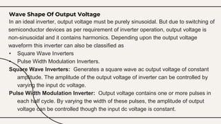 Wave Shape Of Output Voltage
In an ideal inverter, output voltage must be purely sinusoidal. But due to switching of
semiconductor devices as per requirement of inverter operation, output voltage is
non-sinusoidal and it contains harmonics. Depending upon the output voltage
waveform this inverter can also be classified as
• Square Wave Inverters
• Pulse Width Modulation Inverters.
Square Wave Inverters: Generates a square wave ac output voltage of constant
amplitude. The amplitude of the output voltage of inverter can be controlled by
varying the input dc voltage.
Pulse Width Modulation Inverter: Output voltage contains one or more pulses in
each half cycle. By varying the width of these pulses, the amplitude of output
voltage can be controlled though the input dc voltage is constant.
 