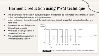 Harmonic reduction using PWM technique
• The lower order harmonics in output voltage of inverter can be eliminated when there are several
pulses per half cycle in output voltage waveform.
• In this technique, the switching of the devices is done in such a way that output voltage has less
harmonics
• Ten commutation of thyristors
per cycle are required
• Amplitude of voltage varies in
between +V and –V.
• The output voltage waveform is
symmetrical at π/2 and π
 