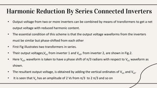 Harmonic Reduction By Series Connected Inverters
• Output voltage from two or more inverters can be combined by means of transformers to get a net
output voltage with reduced harmonic content.
• The essential condition of this scheme is that the output voltage waveforms from the inverters
must be similar but phase-shifted from each other
• First Fig illustrates two transformers in series.
• Their output voltages,Vo1 from inverter 1 and Vo2, from inverter 2, are shown in Fig.2.
• Here Vo2, waveform is taken to have a phase shift of π/3 radians with respect to Vo1 waveform as
shown.
• The resultant output voltage, is obtained by adding the vertical ordinates of Vo1 and Vo2.
• It is seen that Vo has an amplitude of 2 Vs from π/3 to 2 π/3 and so on
 