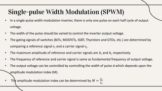 Single-pulse Width Modulation (SPWM)
• In a single-pulse width modulation inverter, there is only one pulse on each half cycle of output
voltage.
• The width of the pulse should be varied to control the inverter output voltage.
• The gating signals of switches (BJTs, MOSFETs, IGBT, Thyristors and GTOs, etc.) are determined by
comparing a reference signal vr and a carrier signal vc.
• The maximum amplitude of reference and carrier signals are Ar and Ac respectively.
• The frequency of reference and carrier signal is same as fundamental frequency of output voltage.
• The output voltage can be controlled by controlling the width of pulse d which depends upon the
amplitude modulation index (M).
• The amplitude modulation index can be determined by 𝑀 =
𝐴𝑟
𝐴𝑐
 