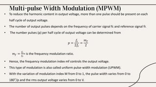 Multi-pulse Width Modulation (MPWM)
• To reduce the harmonic content in output voltage, more than one pulse should be present on each
half cycle of output voltage.
• The number of output pulses depends on the frequency of carrier signal fc and reference signal fr.
• The number pulses (p) per half cycle of output voltage can be determined from
𝑝 =
𝑓𝑐
2𝑓𝑟
=
𝑚𝑓
2
𝑚𝑓 =
𝑓𝑐
𝑓𝑟
= is the frequency modulation ratio.
• Hence, the frequency modulation index mf controls the output voltage.
• This type of modulation is also called uniform pulse-width modulation (UPWM).
• With the variation of modulation index M from 0 to 1, the pulse width varies from 0 to
180°/p and the rms output voltage varies from 0 to V.
 