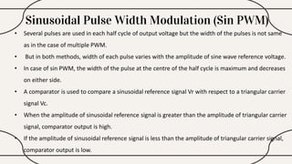 Sinusoidal Pulse Width Modulation (Sin PWM)
• Several pulses are used in each half cycle of output voltage but the width of the pulses is not same
as in the case of multiple PWM.
• But in both methods, width of each pulse varies with the amplitude of sine wave reference voltage.
• In case of sin PWM, the width of the pulse at the centre of the half cycle is maximum and decreases
on either side.
• A comparator is used to compare a sinusoidal reference signal Vr with respect to a triangular carrier
signal Vc.
• When the amplitude of sinusoidal reference signal is greater than the amplitude of triangular carrier
signal, comparator output is high.
• If the amplitude of sinusoidal reference signal is less than the amplitude of triangular carrier signal,
comparator output is low.
 