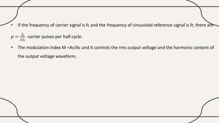 • If the frequency of carrier signal is fc and the frequency of sinusoidal reference signal is fr, there are
𝑝 =
𝑓𝑐
2𝑓𝑟
carrier pulses per half cycle.
• The modulation index M =Ar/Ac and it controls the rms output voltage and the harmonic content of
the output voltage waveform.
 