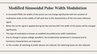 Modified Sinusoidal Pulse Width Modulation
• In sinusoidal PWM, the widths of the pulses can not change significantly with the variation of
modulation index at the middle of half cycle due to the characteristics of the sine wave reference
signal.
• When the carrier signal is applied during the fast and last (60°) the width of the pulses will be changed
significantly.
• This type of modulation is known as modified sinusoidal pulse width modulation.
• Due to change in output voltage waveform, the fundamental component is increased and its
harmonics characteristics are improved.
• As the number of switching of power devices are reduced, the switching losses are also reduced.
 