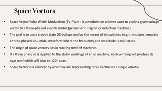 Space Vectors
• Space Vector Pulse Width Modulation (SV-PWM) is a modulation scheme used to apply a given voltage
vector to a three-phased electric motor (permanent magnet or induction machine).
• The goal is to use a steady state DC-voltage and by the means of six switches (e.g. transistors) emulate
a three-phased sinusoidal waveform where the frequency and amplitude is adjustable.
• The origin of space vectors lies in rotating mmf of machines
• If a three phase ac is applied to the stator windings of an ac machine, each winding will produce its
own mmf which will also be 120° apart.
• Space Vector is a concept by which we are representing three vectors by a single variable
 