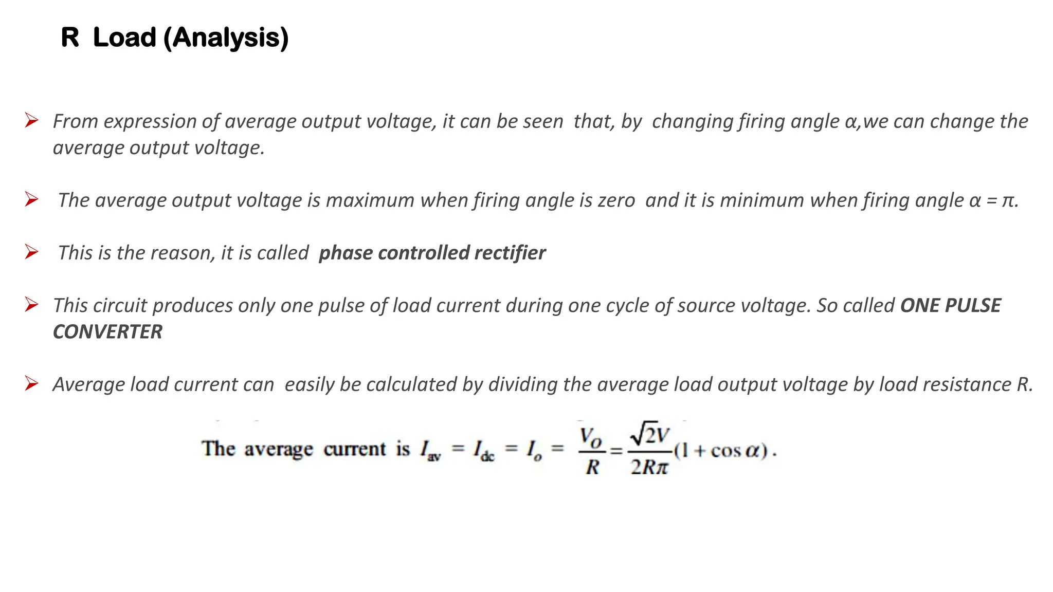 R Load (Analysis)
 From expression of average output voltage, it can be seen that, by changing firing angle α,we can change the
average output voltage.
 The average output voltage is maximum when firing angle is zero and it is minimum when firing angle α = π.
 This is the reason, it is called phase controlled rectifier
 This circuit produces only one pulse of load current during one cycle of source voltage. So called ONE PULSE
CONVERTER
 Average load current can easily be calculated by dividing the average load output voltage by load resistance R.
 
