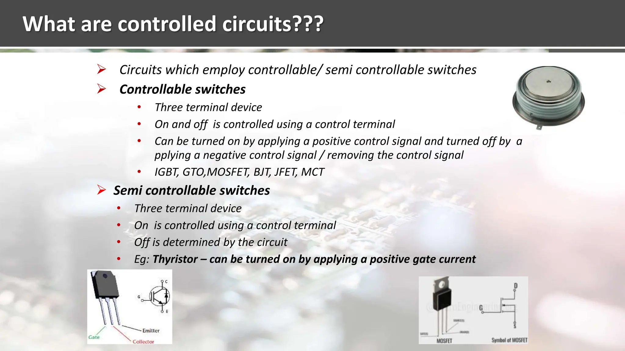 What are controlled circuits???
 Circuits which employ controllable/ semi controllable switches
 Controllable switches
• Three terminal device
• On and off is controlled using a control terminal
• Can be turned on by applying a positive control signal and turned off by a
pplying a negative control signal / removing the control signal
• IGBT, GTO,MOSFET, BJT, JFET, MCT
 Semi controllable switches
• Three terminal device
• On is controlled using a control terminal
• Off is determined by the circuit
• Eg: Thyristor – can be turned on by applying a positive gate current
 