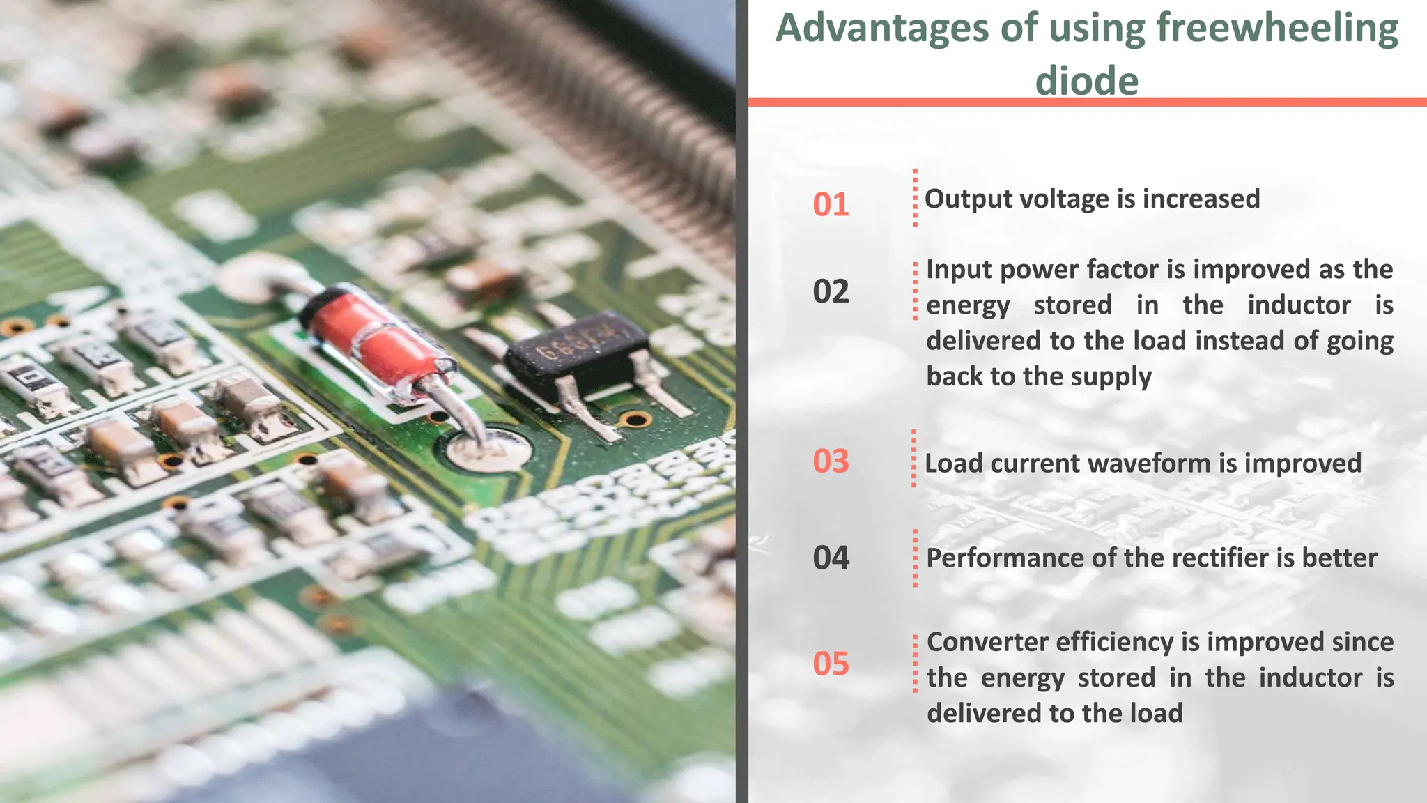 Output voltage is increased
01
Input power factor is improved as the
energy stored in the inductor is
delivered to the load instead of going
back to the supply
02
Load current waveform is improved
03
Performance of the rectifier is better
04
Converter efficiency is improved since
the energy stored in the inductor is
delivered to the load
05
Advantages of using freewheeling
diode
 