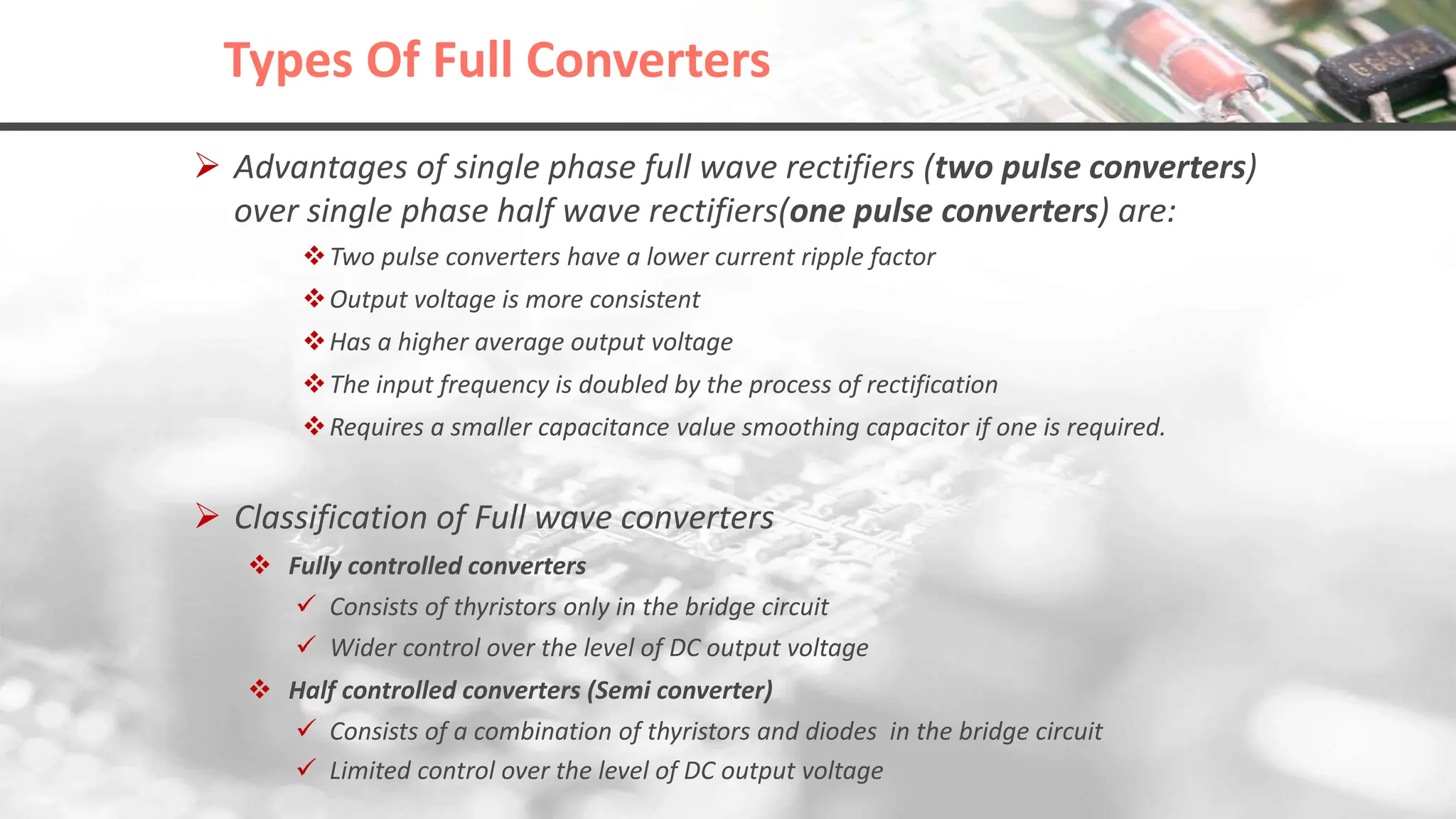 Types Of Full Converters
 Advantages of single phase full wave rectifiers (two pulse converters)
over single phase half wave rectifiers(one pulse converters) are:
Two pulse converters have a lower current ripple factor
Output voltage is more consistent
Has a higher average output voltage
The input frequency is doubled by the process of rectification
Requires a smaller capacitance value smoothing capacitor if one is required.
 Classification of Full wave converters
 Fully controlled converters
 Consists of thyristors only in the bridge circuit
 Wider control over the level of DC output voltage
 Half controlled converters (Semi converter)
 Consists of a combination of thyristors and diodes in the bridge circuit
 Limited control over the level of DC output voltage
 