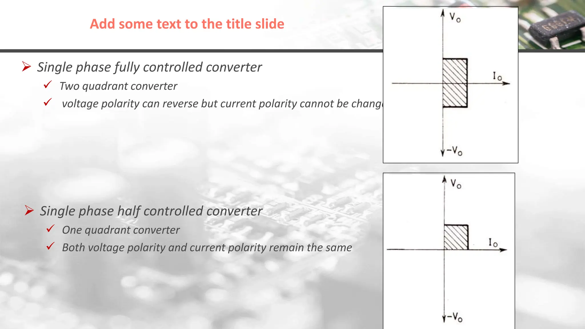 Add some text to the title slide
 Single phase fully controlled converter
 Two quadrant converter
 voltage polarity can reverse but current polarity cannot be changed
 Single phase half controlled converter
 One quadrant converter
 Both voltage polarity and current polarity remain the same
 