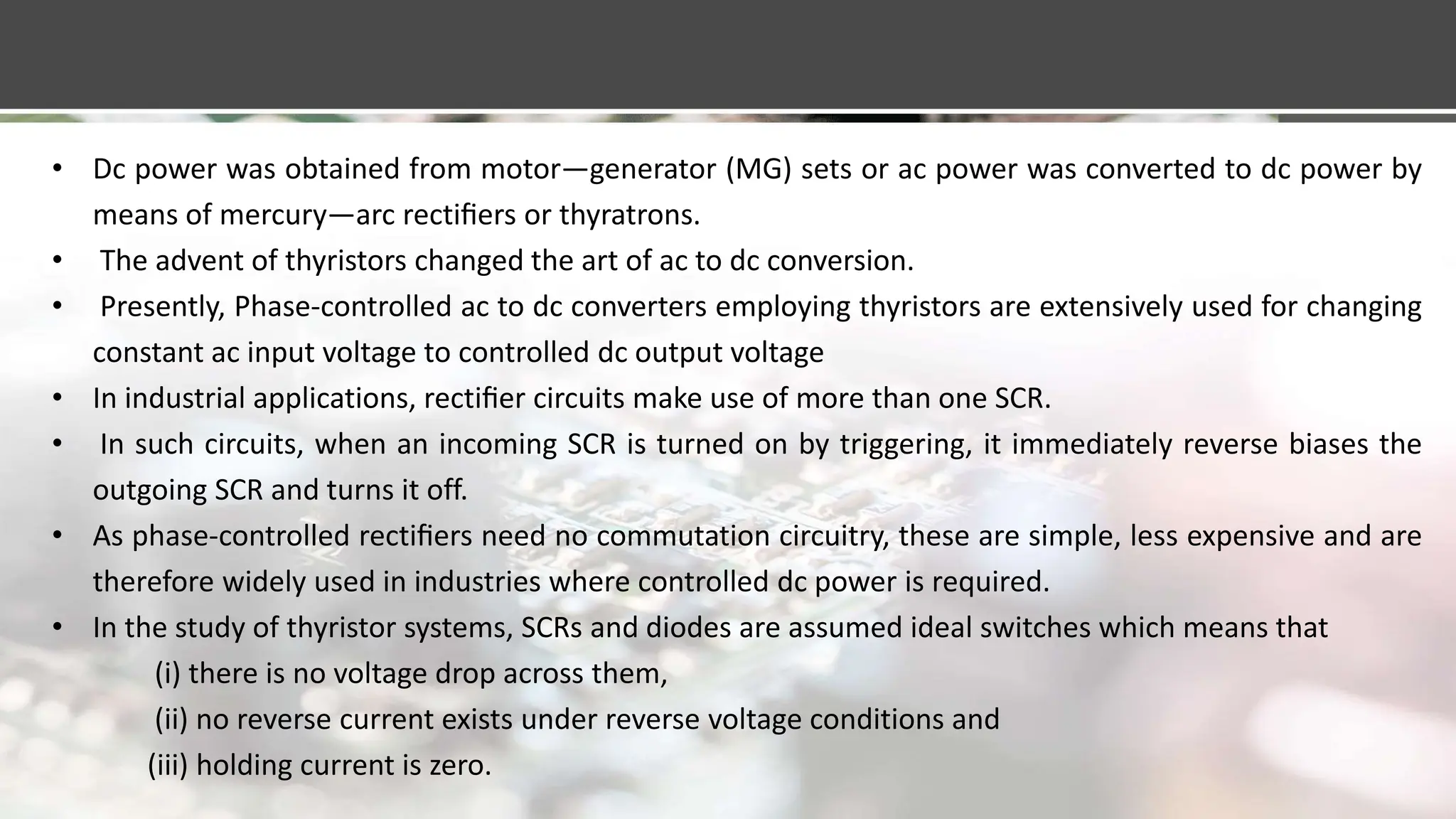 • Dc power was obtained from motor—generator (MG) sets or ac power was converted to dc power by
means of mercury—arc rectiﬁers or thyratrons.
• The advent of thyristors changed the art of ac to dc conversion.
• Presently, Phase-controlled ac to dc converters employing thyristors are extensively used for changing
constant ac input voltage to controlled dc output voltage
• In industrial applications, rectiﬁer circuits make use of more than one SCR.
• In such circuits, when an incoming SCR is turned on by triggering, it immediately reverse biases the
outgoing SCR and turns it off.
• As phase-controlled rectiﬁers need no commutation circuitry, these are simple, less expensive and are
therefore widely used in industries where controlled dc power is required.
• In the study of thyristor systems, SCRs and diodes are assumed ideal switches which means that
(i) there is no voltage drop across them,
(ii) no reverse current exists under reverse voltage conditions and
(iii) holding current is zero.
 