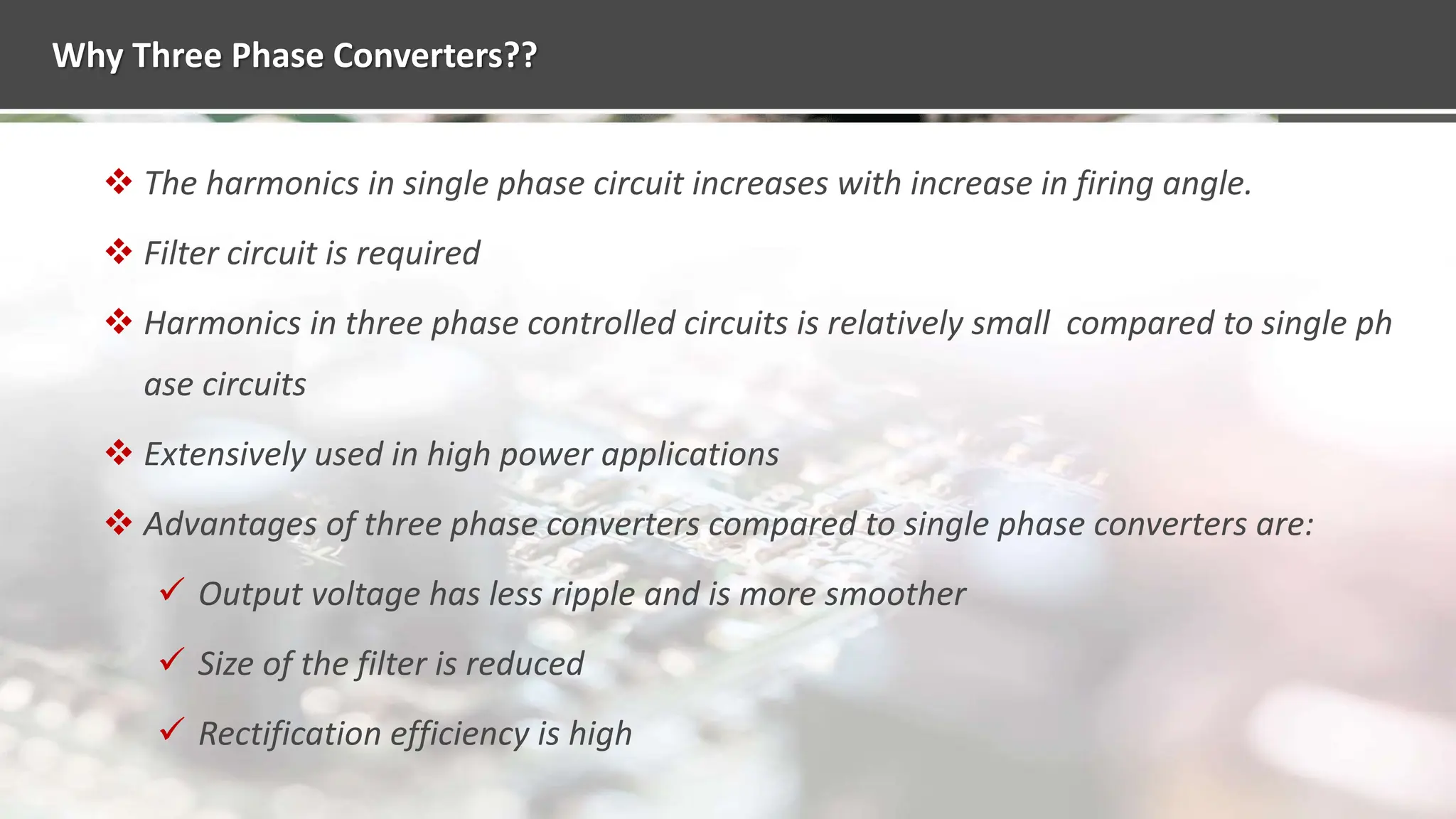 Why Three Phase Converters??
 The harmonics in single phase circuit increases with increase in firing angle.
 Filter circuit is required
 Harmonics in three phase controlled circuits is relatively small compared to single ph
ase circuits
 Extensively used in high power applications
 Advantages of three phase converters compared to single phase converters are:
 Output voltage has less ripple and is more smoother
 Size of the filter is reduced
 Rectification efficiency is high
 