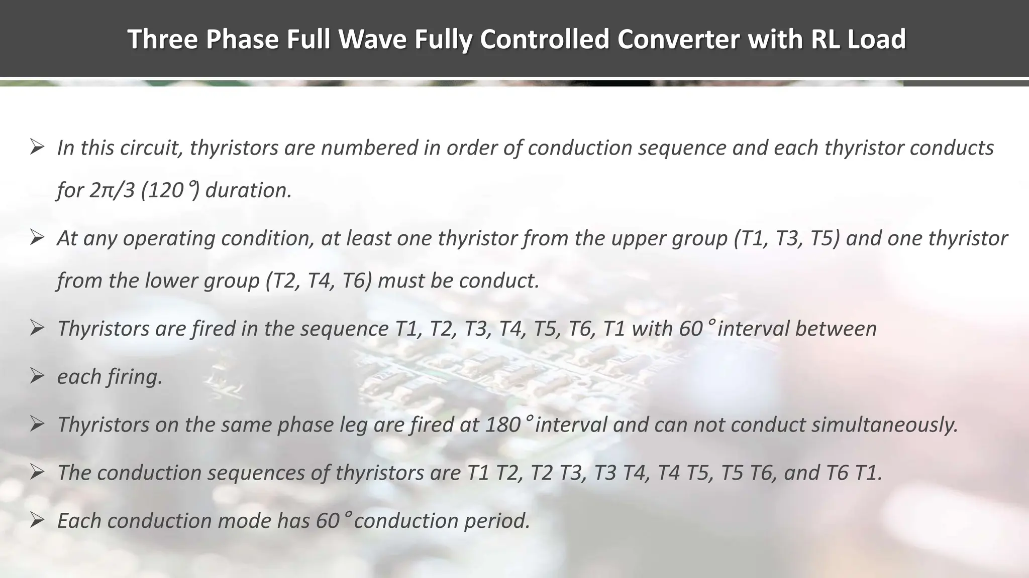 Three Phase Full Wave Fully Controlled Converter with RL Load
 In this circuit, thyristors are numbered in order of conduction sequence and each thyristor conducts
for 2π/3 (120°) duration.
 At any operating condition, at least one thyristor from the upper group (T1, T3, T5) and one thyristor
from the lower group (T2, T4, T6) must be conduct.
 Thyristors are fired in the sequence T1, T2, T3, T4, T5, T6, T1 with 60° interval between
 each firing.
 Thyristors on the same phase leg are fired at 180° interval and can not conduct simultaneously.
 The conduction sequences of thyristors are T1 T2, T2 T3, T3 T4, T4 T5, T5 T6, and T6 T1.
 Each conduction mode has 60° conduction period.
 