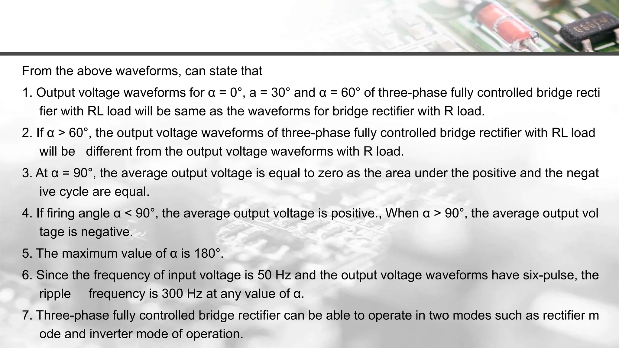 From the above waveforms, can state that
1. Output voltage waveforms for α = 0°, a = 30° and α = 60° of three-phase fully controlled bridge recti
fier with RL load will be same as the waveforms for bridge rectifier with R load.
2. If α > 60°, the output voltage waveforms of three-phase fully controlled bridge rectifier with RL load
will be different from the output voltage waveforms with R load.
3. At α = 90°, the average output voltage is equal to zero as the area under the positive and the negat
ive cycle are equal.
4. If firing angle α < 90°, the average output voltage is positive., When α > 90°, the average output vol
tage is negative.
5. The maximum value of α is 180°.
6. Since the frequency of input voltage is 50 Hz and the output voltage waveforms have six-pulse, the
ripple frequency is 300 Hz at any value of α.
7. Three-phase fully controlled bridge rectifier can be able to operate in two modes such as rectifier m
ode and inverter mode of operation.
 