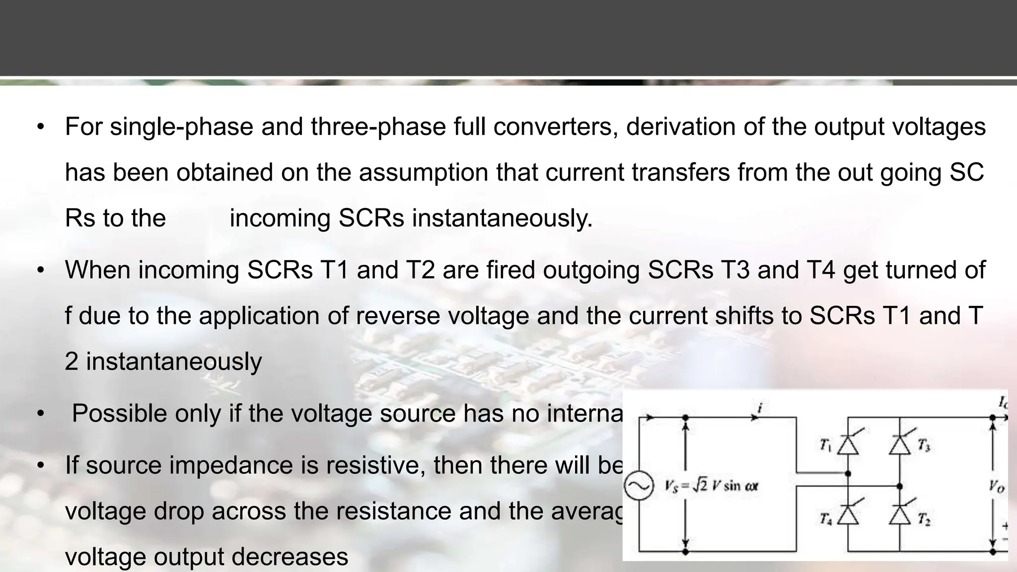 • For single-phase and three-phase full converters, derivation of the output voltages
has been obtained on the assumption that current transfers from the out going SC
Rs to the incoming SCRs instantaneously.
• When incoming SCRs T1 and T2 are fired outgoing SCRs T3 and T4 get turned of
f due to the application of reverse voltage and the current shifts to SCRs T1 and T
2 instantaneously
• Possible only if the voltage source has no internal impedance.
• If source impedance is resistive, then there will be a
voltage drop across the resistance and the average
voltage output decreases
 
