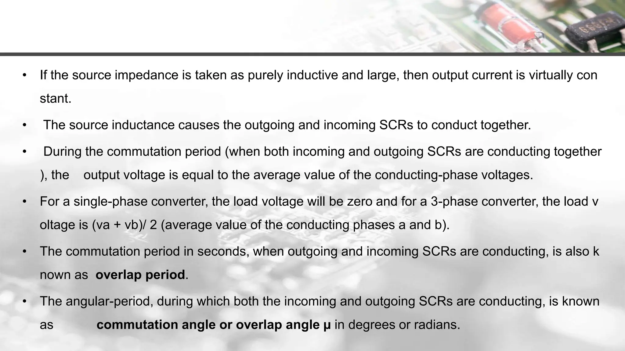 • If the source impedance is taken as purely inductive and large, then output current is virtually con
stant.
• The source inductance causes the outgoing and incoming SCRs to conduct together.
• During the commutation period (when both incoming and outgoing SCRs are conducting together
), the output voltage is equal to the average value of the conducting-phase voltages.
• For a single-phase converter, the load voltage will be zero and for a 3-phase converter, the load v
oltage is (va + vb)/ 2 (average value of the conducting phases a and b).
• The commutation period in seconds, when outgoing and incoming SCRs are conducting, is also k
nown as overlap period.
• The angular-period, during which both the incoming and outgoing SCRs are conducting, is known
as commutation angle or overlap angle µ in degrees or radians.
 