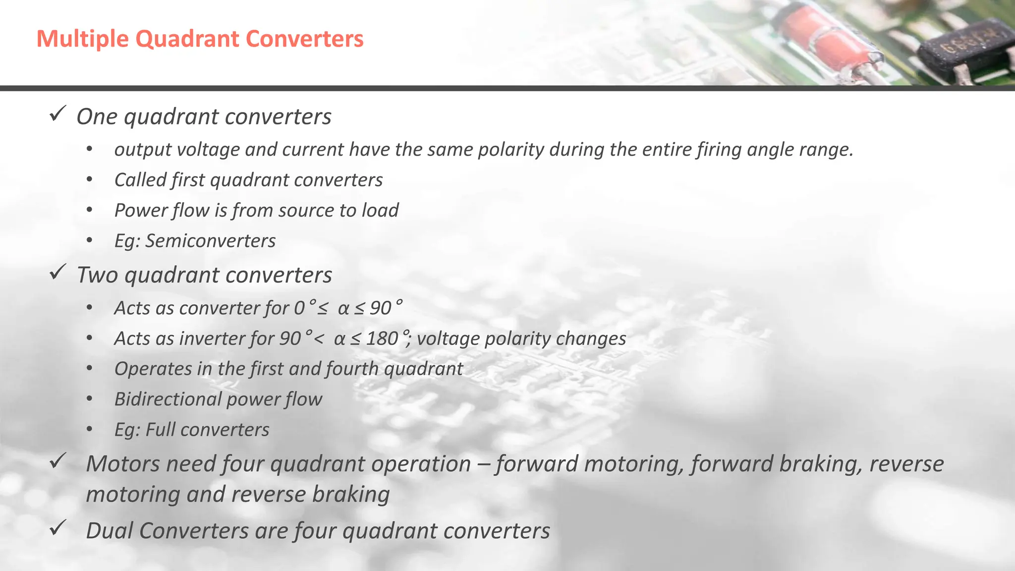 Multiple Quadrant Converters
 One quadrant converters
• output voltage and current have the same polarity during the entire firing angle range.
• Called first quadrant converters
• Power flow is from source to load
• Eg: Semiconverters
 Two quadrant converters
• Acts as converter for 0° ≤ α ≤ 90°
• Acts as inverter for 90° < α ≤ 180°; voltage polarity changes
• Operates in the first and fourth quadrant
• Bidirectional power flow
• Eg: Full converters
 Motors need four quadrant operation – forward motoring, forward braking, reverse
motoring and reverse braking
 Dual Converters are four quadrant converters
 