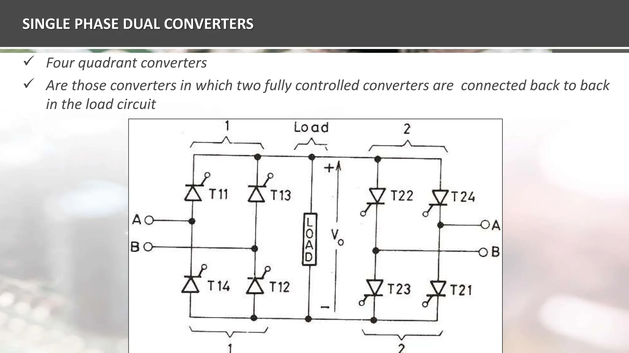 SINGLE PHASE DUAL CONVERTERS
 Four quadrant converters
 Are those converters in which two fully controlled converters are connected back to back
in the load circuit
 