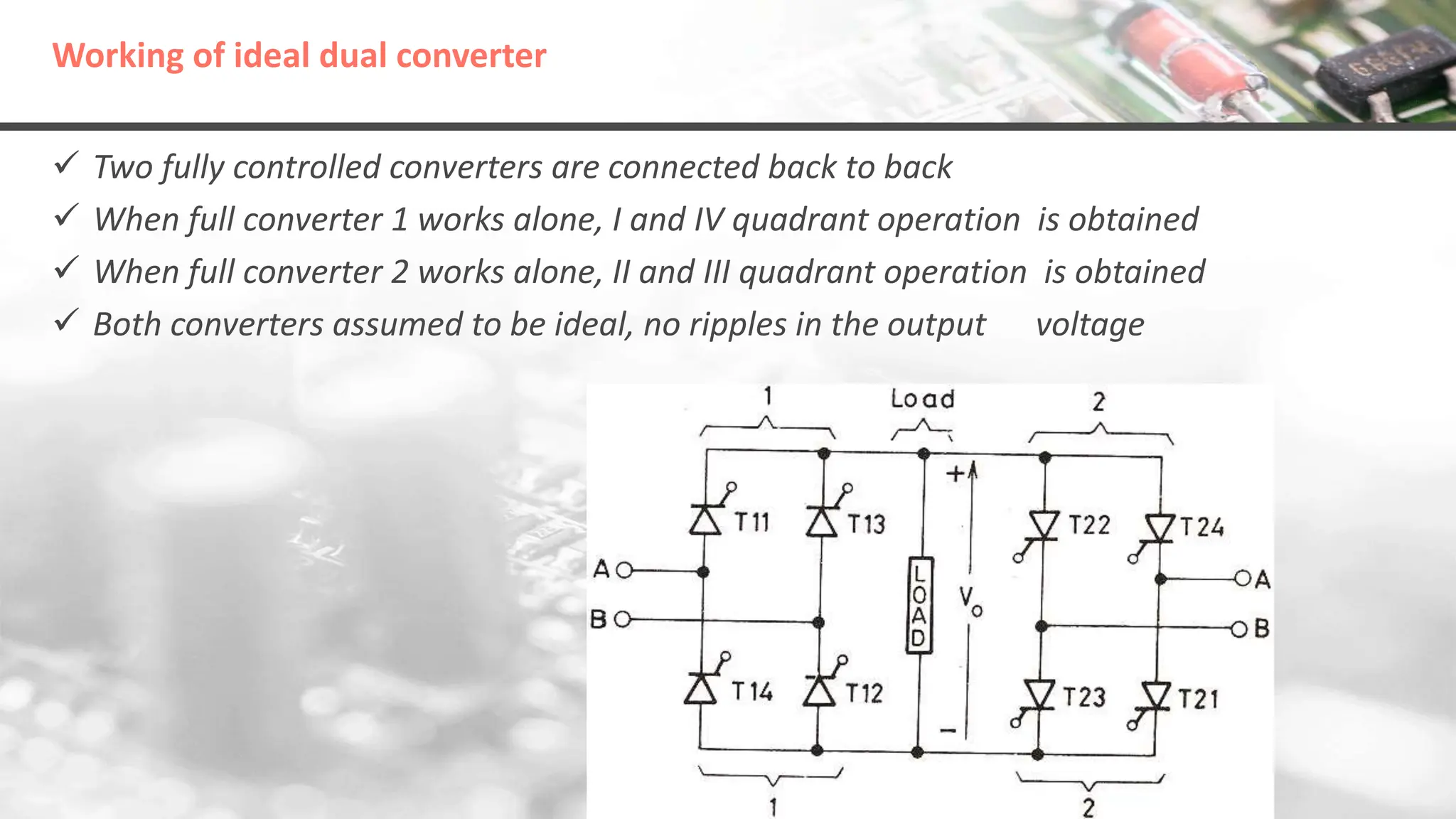 Working of ideal dual converter
 Two fully controlled converters are connected back to back
 When full converter 1 works alone, I and IV quadrant operation is obtained
 When full converter 2 works alone, II and III quadrant operation is obtained
 Both converters assumed to be ideal, no ripples in the output voltage
 
